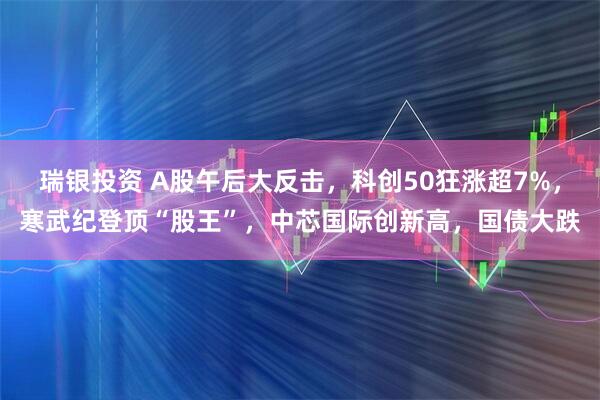 瑞银投资 A股午后大反击，科创50狂涨超7%，寒武纪登顶“股王”，中芯国际创新高，国债大跌