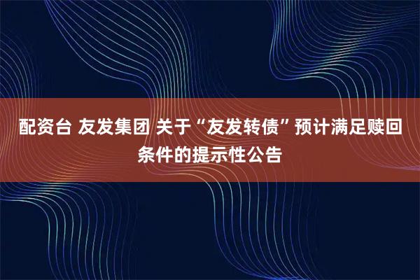 配资台 友发集团 关于“友发转债”预计满足赎回条件的提示性公告