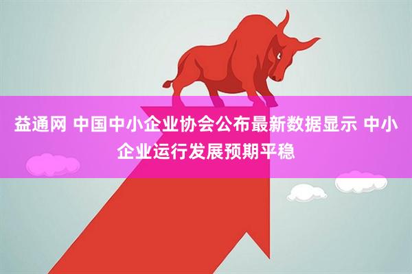 益通网 中国中小企业协会公布最新数据显示 中小企业运行发展预期平稳