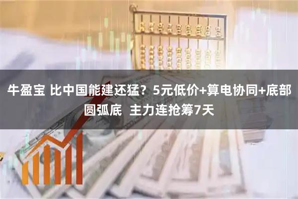 牛盈宝 比中国能建还猛？5元低价+算电协同+底部圆弧底  主力连抢筹7天