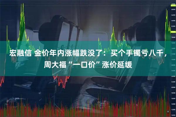 宏融信 金价年内涨幅跌没了：买个手镯亏八千，周大福“一口价”涨价延缓